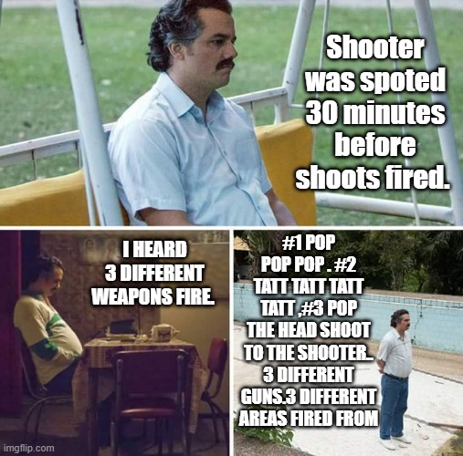 Sad Pablo Escobar Meme | Shooter was spoted 30 minutes before shoots fired. #1 POP POP POP . #2 TATT TATT TATT TATT ,#3 POP THE HEAD SHOOT TO THE SHOOTER.. 3 DIFFERENT GUNS.3 DIFFERENT AREAS FIRED FROM; I HEARD 3 DIFFERENT WEAPONS FIRE. | image tagged in memes,sad pablo escobar | made w/ Imgflip meme maker