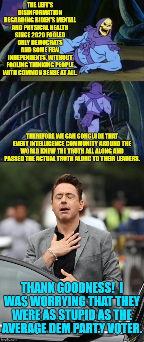 Relax . . . they aren't.  Now don't you feel better? | THE LEFT'S DISINFORMATION REGARDING BIDEN'S MENTAL AND PHYSICAL HEALTH SINCE 2020 FOOLED ONLY DEMOCRATS AND SOME FEW INDEPENDENTS, WITHOUT FOOLING THINKING PEOPLE WITH COMMON SENSE AT ALL. THEREFORE WE CAN CONCLUDE THAT EVERY INTELLIGENCE COMMUNITY AROUND THE WORLD KNEW THE TRUTH ALL ALONG AND PASSED THE ACTUAL TRUTH ALONG TO THEIR LEADERS. THANK GOODNESS!  I WAS WORRYING THAT THEY WERE AS STUPID AS THE AVERAGE DEM PARTY VOTER. | image tagged in yep | made w/ Imgflip meme maker