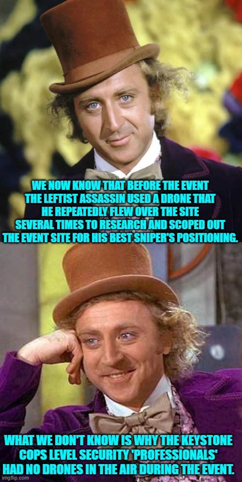 Actually, considering the answers to other questions, I don't know that I want to know. | WE NOW KNOW THAT BEFORE THE EVENT THE LEFTIST ASSASSIN USED A DRONE THAT HE REPEATEDLY FLEW OVER THE SITE SEVERAL TIMES TO RESEARCH AND SCOPED OUT THE EVENT SITE FOR HIS BEST SNIPER'S POSITIONING. WHAT WE DON'T KNOW IS WHY THE KEYSTONE COPS LEVEL SECURITY 'PROFESSIONALS' HAD NO DRONES IN THE AIR DURING THE EVENT. | image tagged in yep | made w/ Imgflip meme maker