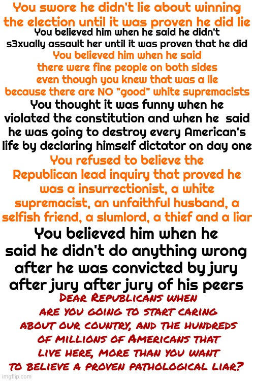 Trump Could Say Red Is Orange And His Cult Of Maga Would Believe Him And Start FORCING Everyone To Believe Him Even Tho He LIES | You swore he didn't lie about winning the election until it was proven he did lie; You believed him when he said he didn't s3xually assault her until it was proven that he did; You believed him when he said there were fine people on both sides even though you knew that was a lie because there are NO "good" white supremacists; You thought it was funny when he violated the constitution and when he  said he was going to destroy every American's life by declaring himself dictator on day one; You refused to believe the Republican lead inquiry that proved he was a insurrectionist, a white supremacist, an unfaithful husband, a selfish friend, a slumlord, a thief and a liar; You believed him when he said he didn't do anything wrong after he was convicted by jury after jury after jury of his peers; Dear Republicans when are you going to start caring about our country, and the hundreds of millions of Americans that live here, more than you want to believe a proven pathological liar? | image tagged in trump lies,trump unfit unqualified dangerous,lock him up,trump is mentally unfit,memes,maga | made w/ Imgflip meme maker