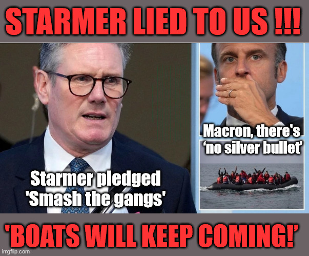 Has Starmer lied to us - Will the Boats keep coming? Will he RESIGN? | STARMER LIED TO US !!! Sir Keir Rodney Starmer; #TripleLock; SMEG HEAD CONCEDES; Titchy Starmer; 'PUTTING COUNTRY FIRST'; Party second; On top of the £480m already given to France to 'stop the boats'; DEAR UK VOTERS AS YOU FAILED TO SUPPORT THE TORIES; NEW HOME FOR OUR MIGRANT FRIENDS; COMING TO YOUR AREA SOON; TIGHTEN YOUR SEAT BELTS! How messed up is this; I won with fewer votes than you had lol; Capt Hindsight; STARMER - SOFT ON CRIME? Country First, Party Second Eh??? Prisoner Early Release -; How many UK citizens will become victims of crime. . . As a direct result of Starmers early release of criminals? Starmer - week 1 as PM; Scrap Rwanda Plan - More Deaths; Early release of Prisoners; Can't blame Starmer QC; Rachel Reeves, Labour's 'TAXBOT'; IF YOU HAVE PERSONAL SAVINGS; LABOURS TAX PROPOSALS WILL RESULT IN =; Labours new 'DEATH TAX'; RACHEL REEVES Labours new; 'DEATH TAX' ? 12x new taxes Pensions & Inheritance? Starmer's coming after your pension? Lady Victoria Starmer; CORBYN EXPELLED; Labour pledge 'Urban centres' to help house 'Our Fair Share' of our new Migrant friends; New Home for our New Immigrant Friends !!! The only way to keep the illegal immigrants in the UK; CITIZENSHIP FOR ALL; ; Amnesty For all Illegals; Sir Keir Starmer MP; Muslim Votes Matter; Blood on Starmers hands? Burnham; Taxi for Rayner ? #RR4PM;100's more Tax collectors; Higher Taxes Under Labour; We're Coming for You; Labour pledges to clamp down on Tax Dodgers; Higher Taxes under Labour; Rachel Reeves Angela Rayner Bovvered? Higher Taxes under Labour; Risks of voting Labour; * EU Re entry? * Mass Immigration? * Build on Greenbelt? * Rayner as our PM? * Ulez 20 mph fines? * Higher taxes? * UK Flag change? * Muslim takeover? * End of Christianity? * Economic collapse? TRIPLE LOCK' Anneliese Dodds Rwanda plan Quid Pro Quo UK/EU Illegal Migrant Exchange deal; UK not taking its fair share, EU Exchange Deal = People Trafficking !!! Starmer to Betray Britain, #Burden Sharing #Quid Pro Quo #100,000; #Immigration #Starmerout #Labour #wearecorbyn #KeirStarmer #DianeAbbott #McDonnell #cultofcorbyn #labourisdead #labourracism #socialistsunday #nevervotelabour #socialistanyday #Antisemitism #Savile #SavileGate #Paedo #Worboys #GroomingGangs #Paedophile #IllegalImmigration #Immigrants #Invasion #Starmeriswrong #SirSoftie #SirSofty #Blair #Steroids AKA Keith ABBOTT BACK; Union Jack Flag in election campaign material; Concerns raised by Black, Asian and Minority ethnic BAMEgroup & activists; Capt U-Turn; Hunt down Tax Dodgers; Higher tax under Labour Sorry about the fatalities; Are you really going to trust Labour with your vote? Pension Triple Lock;; 'Our Fair Share'; Angela Rayner: new towns; Rachel Reeves; I'M COMING FOR YOU; Reeves the 'Raider'; Programmed to raid your Personal Savings; RNLI #NotMyPM; When will Rachel Reeves start selling of our country's gold reserve; should have voted Conservative; Another 'Fire Sale' under Labour? He did his level best to keep people out of prison !!! 'WERE SO MANY SEATS STOLEN' 'BY VOTES SO FEW'; Country 1st, Party 2nd eh??? Record illegal Migrants; Soft on the Causes of Crime? I KNEW YOU WOULD LOSE IN 2019; I knew I would win the election and England would lose the Euros this year; STARMER ABSOLUTELY TERRIFIED? He couldn't risk the Tories Rwanda plan actually working? Starmer to 'take the brakes off' the UK economy ??? YOUR RIGHT TO NIMBYISM HAS NOW LAPSED; PLEDGES AN EXTRA £84M OF UK TAXPAYERS MONEY TO THE EU; So that's another £84m Tax-payer money pissed up the wall then is it Mr Starmer, Sir? THERE'S NO "SILVER BULLET" FOR SMALL BOAT CROSSINGS; Labour ‘Retirement Tax’ to hit state pensioners within two years? #NOTMYPRIMEMINISTER; Macron, there's 
‘no silver bullet’; Starmer pledged
'Smash the gangs'; 'BOATS WILL KEEP COMING!’ | image tagged in starmer boats,stop boats rwanda,illegal immigration,palestine hamas muslim vote,labourisdead,starmer not my pm | made w/ Imgflip meme maker