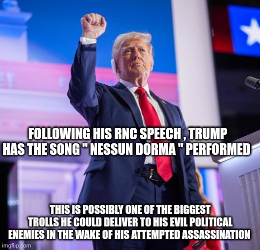 Donald Trump | FOLLOWING HIS RNC SPEECH , TRUMP HAS THE SONG " NESSUN DORMA " PERFORMED; THIS IS POSSIBLY ONE OF THE BIGGEST TROLLS HE COULD DELIVER TO HIS EVIL POLITICAL ENEMIES IN THE WAKE OF HIS ATTEMPTED ASSASSINATION | image tagged in assassination | made w/ Imgflip meme maker