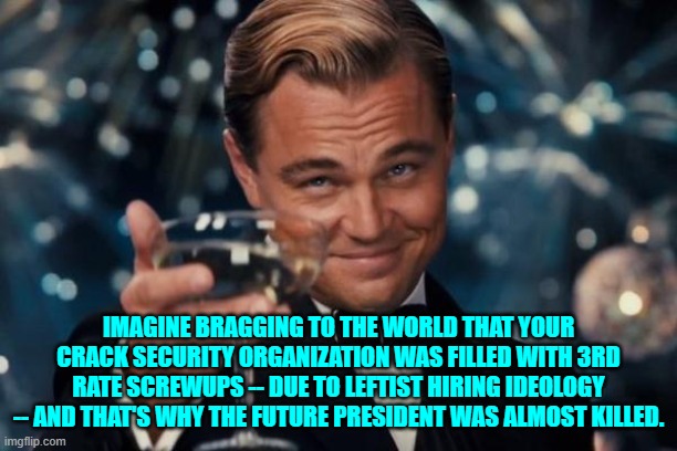 Yikes! | IMAGINE BRAGGING TO THE WORLD THAT YOUR CRACK SECURITY ORGANIZATION WAS FILLED WITH 3RD RATE SCREWUPS -- DUE TO LEFTIST HIRING IDEOLOGY -- AND THAT'S WHY THE FUTURE PRESIDENT WAS ALMOST KILLED. | image tagged in leonardo dicaprio cheers | made w/ Imgflip meme maker