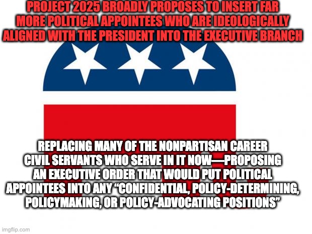 Project 2025 Personnel | PROJECT 2025 BROADLY PROPOSES TO INSERT FAR MORE POLITICAL APPOINTEES WHO ARE IDEOLOGICALLY ALIGNED WITH THE PRESIDENT INTO THE EXECUTIVE BRANCH; REPLACING MANY OF THE NONPARTISAN CAREER CIVIL SERVANTS WHO SERVE IN IT NOW—PROPOSING AN EXECUTIVE ORDER THAT WOULD PUT POLITICAL APPOINTEES INTO ANY “CONFIDENTIAL, POLICY-DETERMINING, POLICYMAKING, OR POLICY-ADVOCATING POSITIONS” | image tagged in republican | made w/ Imgflip meme maker