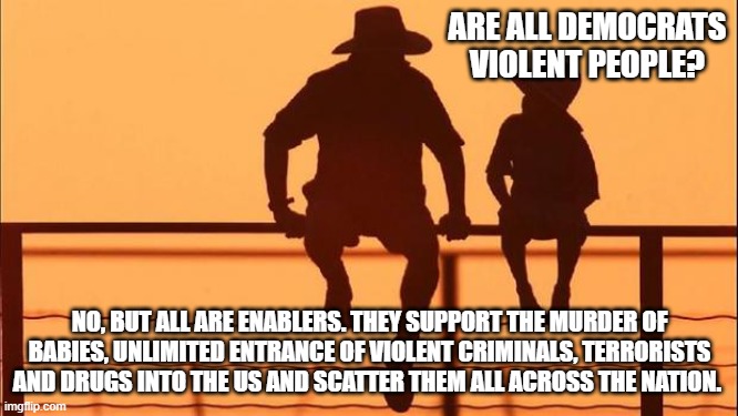 Cowboy wisdom, you can't be both a Democrat and a good person | ARE ALL DEMOCRATS VIOLENT PEOPLE? NO, BUT ALL ARE ENABLERS. THEY SUPPORT THE MURDER OF BABIES, UNLIMITED ENTRANCE OF VIOLENT CRIMINALS, TERRORISTS AND DRUGS INTO THE US AND SCATTER THEM ALL ACROSS THE NATION. | image tagged in cowboy father and son,cowboy wisdom,democrat war on america,the violence party,democrat enablers,dangerous democrats | made w/ Imgflip meme maker