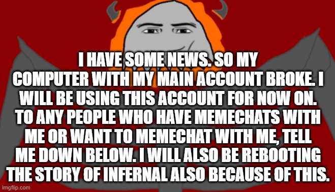 Sad. | I HAVE SOME NEWS. SO MY COMPUTER WITH MY MAIN ACCOUNT BROKE. I WILL BE USING THIS ACCOUNT FOR NOW ON. TO ANY PEOPLE WHO HAVE MEMECHATS WITH ME OR WANT TO MEMECHAT WITH ME, TELL ME DOWN BELOW. I WILL ALSO BE REBOOTING THE STORY OF INFERNAL ALSO BECAUSE OF THIS. | image tagged in infernal roblox man face | made w/ Imgflip meme maker