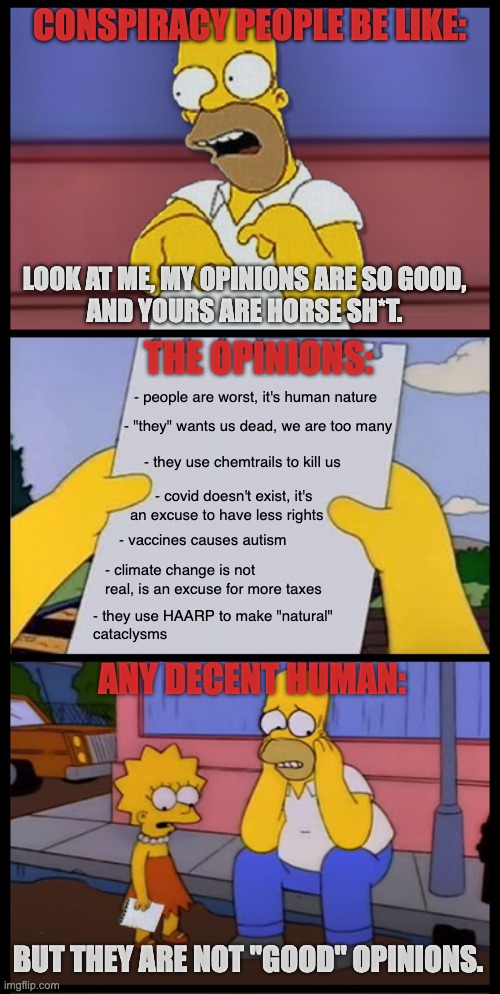 Conspiracy people be like | CONSPIRACY PEOPLE BE LIKE:; LOOK AT ME, MY OPINIONS ARE SO GOOD,
AND YOURS ARE HORSE SH*T. THE OPINIONS:; - people are worst, it's human nature; - "they" wants us dead, we are too many; - they use chemtrails to kill us; - covid doesn't exist, it's
an excuse to have less rights; - vaccines causes autism; - climate change is not real, is an excuse for more taxes; - they use HAARP to make "natural"
cataclysms; ANY DECENT HUMAN:; BUT THEY ARE NOT "GOOD" OPINIONS. | image tagged in lisa and homer simpson,conspiracy theory | made w/ Imgflip meme maker
