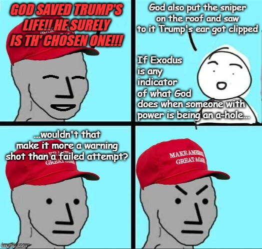 "Watching the Trump-cult prove they have little to no grasp of the Bible." *OR* "What was the first plague again?" | GOD SAVED TRUMP'S LIFE!! HE SURELY IS TH' CHOSEN ONE!!! God also put the sniper on the roof and saw to it Trump's ear got clipped; If Exodus is any indicator of what God; does when someone with power is being an a-hole... ...wouldn't that make it more a warning shot than a failed attempt? | image tagged in trump unfit unqualified dangerous,but wait there's more | made w/ Imgflip meme maker