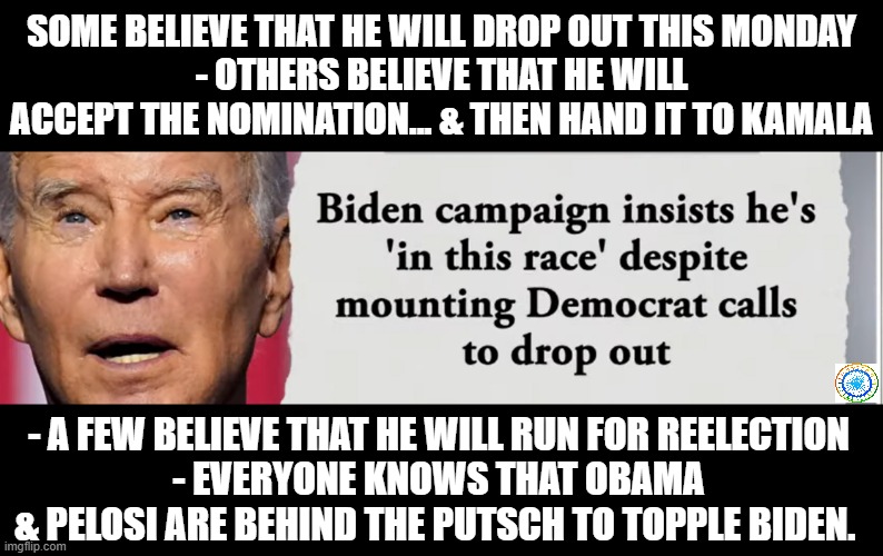 politics | SOME BELIEVE THAT HE WILL DROP OUT THIS MONDAY
- OTHERS BELIEVE THAT HE WILL ACCEPT THE NOMINATION... & THEN HAND IT TO KAMALA; - A FEW BELIEVE THAT HE WILL RUN FOR REELECTION
- EVERYONE KNOWS THAT OBAMA & PELOSI ARE BEHIND THE PUTSCH TO TOPPLE BIDEN. | image tagged in political meme | made w/ Imgflip meme maker