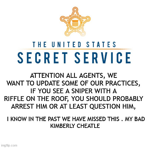 FAIL | ATTENTION ALL AGENTS, WE WANT TO UPDATE SOME OF OUR PRACTICES, IF YOU SEE A SNIPER WITH A RIFFLE ON THE ROOF, YOU SHOULD PROBABLY ARREST HIM OR AT LEAST QUESTION HIM, I KNOW IN THE PAST WE HAVE MISSED THIS . MY BAD
KIMBERLY CHEATLE | image tagged in secret,ooops,my bad,epic fail | made w/ Imgflip meme maker