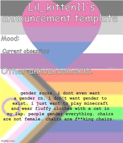 the dysphoria is bad today | gender sucks. i dont even want a gender rn. i don't want gender to exist. i just want to play minecraft and wear fluffy clothes with a cat in my lap. people gender everything. chairs are not female. chairs are f**king chairs. | image tagged in lil_kitten11's announcement temp | made w/ Imgflip meme maker