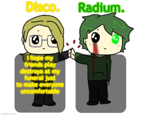 Disco. and Radium. shared announcement template | I hope my friends play destroya at my funeral just to make everyone uncomfortable | image tagged in disco and radium shared announcement template | made w/ Imgflip meme maker