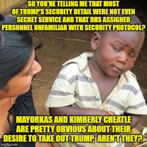 Certainly neither of these leftists would shed a tear. | SO YOU'RE TELLING ME THAT MOST OF TRUMP’S SECURITY DETAIL WERE NOT EVEN SECRET SERVICE AND THAT DHS ASSIGNED PERSONNEL UNFAMILIAR WITH SECURITY PROTOCOL? MAYORKAS AND KIMBERLY CHEATLE ARE PRETTY OBVIOUS ABOUT THEIR DESIRE TO TAKE OUT TRUMP,  AREN'T THEY? | image tagged in third world skeptical kid | made w/ Imgflip meme maker