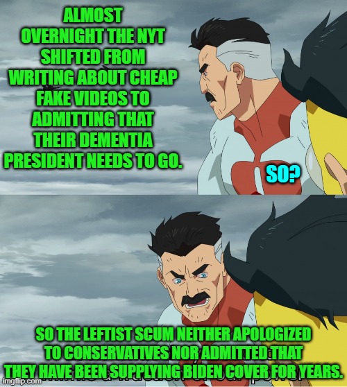 Leftist toe-rag media outlets NEVER apologize when caught out on their endless lies. | ALMOST OVERNIGHT THE NYT SHIFTED FROM WRITING ABOUT CHEAP FAKE VIDEOS TO ADMITTING THAT THEIR DEMENTIA PRESIDENT NEEDS TO GO. SO? SO THE LEFTIST SCUM NEITHER APOLOGIZED TO CONSERVATIVES NOR ADMITTED THAT THEY HAVE BEEN SUPPLYING BIDEN COVER FOR YEARS. | image tagged in yep | made w/ Imgflip meme maker