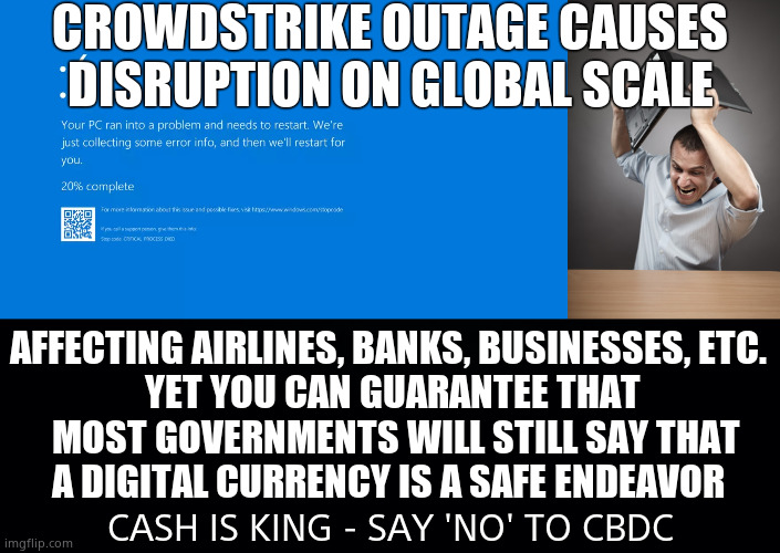 Go Digital, Go Broke, Be Controlled. | CROWDSTRIKE OUTAGE CAUSES DISRUPTION ON GLOBAL SCALE; AFFECTING AIRLINES, BANKS, BUSINESSES, ETC. 
YET YOU CAN GUARANTEE THAT
 MOST GOVERNMENTS WILL STILL SAY THAT
A DIGITAL CURRENCY IS A SAFE ENDEAVOR; CASH IS KING - SAY 'NO' TO CBDC | image tagged in memes,crowdstrike,windows error message,digital currency,broken computer,political meme | made w/ Imgflip meme maker