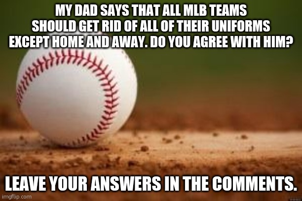 Uniforms | MY DAD SAYS THAT ALL MLB TEAMS SHOULD GET RID OF ALL OF THEIR UNIFORMS EXCEPT HOME AND AWAY. DO YOU AGREE WITH HIM? LEAVE YOUR ANSWERS IN THE COMMENTS. | image tagged in baseball | made w/ Imgflip meme maker
