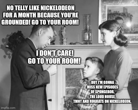 You’re Grounded | NO TELLY LIKE NICKELODEON FOR A MONTH BECAUSE YOU'RE GROUNDED! GO TO YOUR ROOM! BUT I'M GONNA MISS NEW EPISODES OF SPONGEBOB, THE LOUD HOUSE, TMNT AND RUGRATS ON NICKELODEON. I DON'T CARE! GO TO YOUR ROOM! | image tagged in you re grounded | made w/ Imgflip meme maker