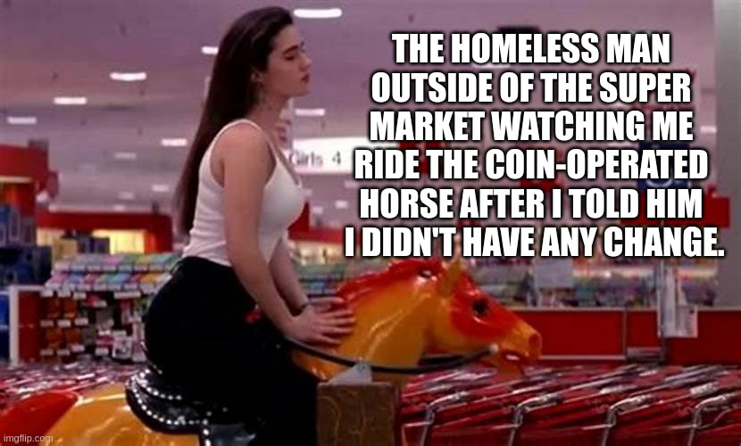 Jennifer Connelly | THE HOMELESS MAN OUTSIDE OF THE SUPER MARKET WATCHING ME RIDE THE COIN-OPERATED HORSE AFTER I TOLD HIM
 I DIDN'T HAVE ANY CHANGE. | image tagged in homeless | made w/ Imgflip meme maker