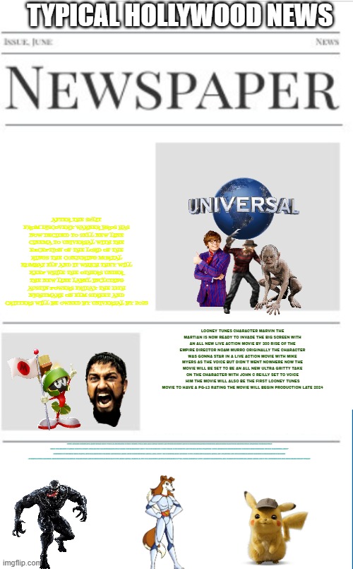 typical hollywood news volume 128 | TYPICAL HOLLYWOOD NEWS; AFTER THE SPLIT FROM DISCOVERY WARNER BROS HAS NOW DECIDED TO SELL NEW LINE CINEMA TO UNIVERSAL WITH THE EXCEPTION OF THE LORD OF THE RINGS THE CONJURING MORTAL KOMBAT ELF AND IT WHICH THEY WILL KEEP WHILE THE OTHERS UNDER THE NEW LINE LABEL INCLUDING AUSTIN POWERS FRIDAY THE 13TH NIGHTMARE ON ELM STREET AND CRITTERS WILL BE OWNED BY UNIVERSAL BY 2025; LOONEY TUNES CHARACTER MARVIN THE MARTIAN IS NOW READY TO INVADE THE BIG SCREEN WITH AN ALL NEW LIVE ACTION MOVIE BY 300 RISE OF THE EMPIRE DIRECTOR NOAM MURRO ORIGINALLY THE CHARACTER WAS GONNA STAR IN A LIVE ACTION MOVIE WITH MIKE MYERS AS THE VOICE BUT DIDN'T WENT NOWHERE NOW THE MOVIE WILL BE SET TO BE AN ALL NEW ULTRA GRITTY TAKE ON THE CHARACTER WITH JOHN C REILLY SET TO VOICE HIM THE MOVIE WILL ALSO BE THE FIRST LOONEY TUNES MOVIE TO HAVE A PG-13 RATING THE MOVIE WILL BEGIN PRODUCTION LATE 2024; THE ROAD ROVERS ARE NOW SET FOR A RETURN THIS TIME FOR AN ALL NEW LIVE ACTION MOVIE WITH ZOMBIELAND VENOM AND UNCHARTED DIRECTOR RUBEN FLEISCHER SET TO DIRECT AND DETECTIVE PIKACHU SCREENWRITER DAN HEMANDEZ SET TO PRODUCE THE FILM THE VOICE ACTORS WHO PLAYED THE ROVERS INCLUDING TRESS MACNEILLE JESS HARNELL JEFF BENNETT KEVIN MICHAEL RICHARDSON FRANK WELKER AND JIM CUMMINGS WILL ALL SET TO COMEBACK WHILE THE HUMAN LEADS WILL BE PLAYED BY RECOGNIZABLE NAMES INCLUDING GLENN HOWERTON JASON ALEXANDER DAVID HARBOUR AND MELISSA MCCARTHY AND WILL HAVE A PG-13 RATING WHICH MEANS IT'LL FALL UNDER THE SAME LEAGUES AS TRANSFORMERS AND WILL SET TO PREMIERE ON HBO MAX NEXT YEAR | image tagged in blank newspaper,universal studios,road rovers,prediction,fake | made w/ Imgflip meme maker