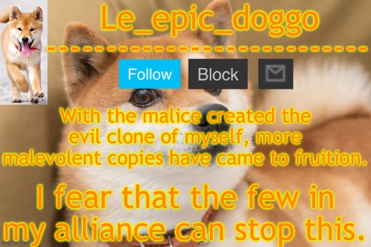 Only a matter of time before evil versions of site mods come. | With the malice created the evil clone of myself, more malevolent copies have came to fruition. I fear that the few in my alliance can stop this. | image tagged in epic doggo's temp back in old fashion | made w/ Imgflip meme maker