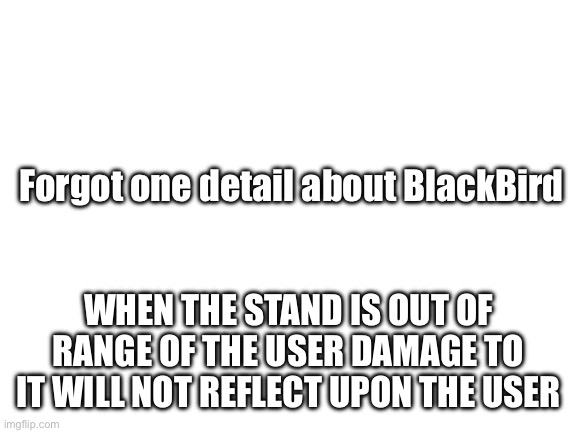 But it will once the stand is within range | Forgot one detail about BlackBird; WHEN THE STAND IS OUT OF RANGE OF THE USER DAMAGE TO IT WILL NOT REFLECT UPON THE USER | image tagged in blank white template,jojo's bizarre adventure | made w/ Imgflip meme maker