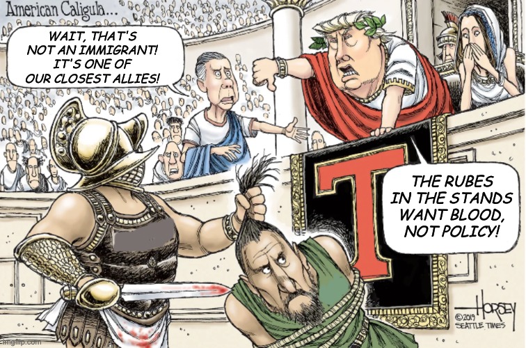 Introducing a new template: Trump American Caligula | WAIT, THAT'S NOT AN IMMIGRANT! IT'S ONE OF OUR CLOSEST ALLIES! THE RUBES IN THE STANDS WANT BLOOD, NOT POLICY! | image tagged in trump american caligula,blood,policy,isolationism,trump | made w/ Imgflip meme maker