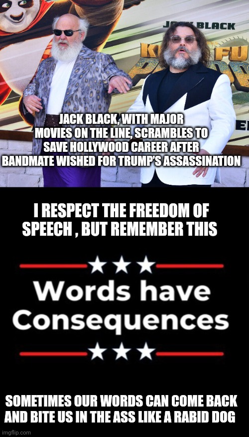 jack black | JACK BLACK, WITH MAJOR MOVIES ON THE LINE, SCRAMBLES TO SAVE HOLLYWOOD CAREER AFTER BANDMATE WISHED FOR TRUMP’S ASSASSINATION; I RESPECT THE FREEDOM OF SPEECH , BUT REMEMBER THIS; SOMETIMES OUR WORDS CAN COME BACK AND BITE US IN THE ASS LIKE A RABID DOG | image tagged in consequences | made w/ Imgflip meme maker