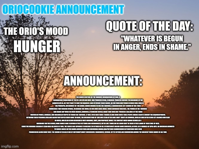 Yippee | "WHATEVER IS BEGUN IN ANGER, ENDS IN SHAME."; HUNGER; THE SERIES CENTERS ON THE VARIOUS INCARNATIONS OF LINK, A COURAGEOUS YOUNG MAN OF THE ELF-LIKE HYLIAN RACE, AND PRINCESS ZELDA, A MAGICAL PRINCESS WITHIN THE BLOODLINE OF THE GODDESS HYLIA, AS THEY FIGHT TO SAVE THE MAGICAL LAND OF HYRULE FROM GANON, AN EVIL WARLORD TURNED DEMON KING, WHO IS THE PRINCIPAL ANTAGONIST OF THE SERIES. GANON WISHES TO USE THE TRIFORCE, A SACRED RELIC LEFT BEHIND BY THE THREE GODDESSES THAT CREATED HYRULE, TO REMAKE THE WORLD IN HIS OWN DARK IMAGE. WHEN GATHERED TOGETHER, THE POWER OF THE TRIFORCE CAN GRANT ANY WISH ITS USER DESIRES; HOWEVER, IF SOMEONE WITH A HEART THAT DOES NOT POSSESS A BALANCE OF THE THREE VIRTUES OF POWER, COURAGE, AND WISDOM ATTEMPTS TO TOUCH THE TRIFORCE, IT WILL SPLIT INTO THREE TRIANGLES AND BOND WITH THREE PEOPLE WHOSE HEARTS EMBODY THE REQUIRED VIRTUE.

ALTHOUGH THEIR PERSONALITIES AND BACKSTORY DIFFER FROM GAME TO GAME, THE INCARNATIONS OF LINK AND ZELDA OFTEN HAVE MANY TRAITS IN COMMON, SUCH AS LINK OFTEN BEING LEFT-HANDED AND CLAD IN GREEN, AND ZELDA BEING ASSOCIATED WITH WISDOM, LIGHT, AND PROPHESY. WHILE THE CONFLICT WITH GANON SERVES AS A BACKBONE FOR THE SERIES, SOME GAMES HAVE FEATURED OTHER SETTINGS AND ANTAGONISTS, WITH LINK TRAVELING OR BEING SENT TO THESE OTHER LANDS IN THEIR TIME OF NEED.

SINCE THE ORIGINAL LEGEND OF ZELDA WAS RELEASED IN 1986, THE SERIES HAS EXPANDED TO INCLUDE 20 ENTRIES ON ALL OF NINTENDO'S MAJOR GAME CONSOLES, AS WELL AS A NUMBER OF SPIN-OFFS. AN AMERICAN ANIMATED TV SERIES BASED ON THE GAMES AIRED IN 1989 AND INDIVIDUAL MANGA ADAPTATIONS COMMISSIONED BY NINTENDO HAVE BEEN PRODUCED IN JAPAN SINCE 1997. THE LEGEND OF ZELDA IS ONE OF NINTENDO'S MOST SUCCESSFUL FRANCHISES; SEVERAL OF ITS ENTRIES ARE CONSIDERED AMONG THE GREATEST VIDEO GAMES OF ALL TIME. | image tagged in oriocookie announcement temp,msmg,i have decided that i want to die | made w/ Imgflip meme maker
