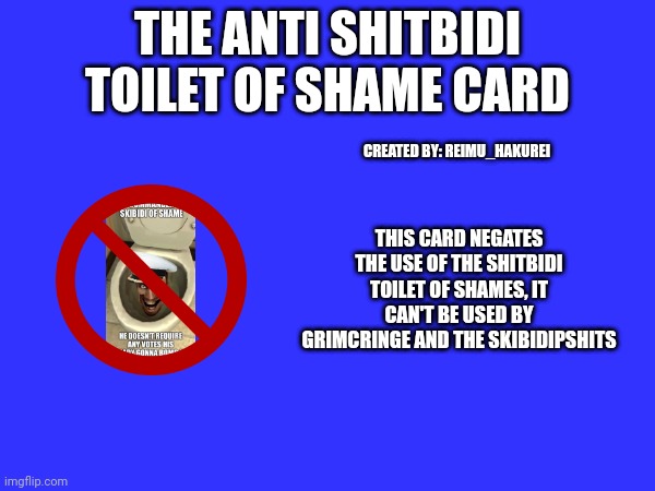 New card | THE ANTI SHITBIDI TOILET OF SHAME CARD; CREATED BY: REIMU_HAKUREI; THIS CARD NEGATES THE USE OF THE SHITBIDI TOILET OF SHAMES, IT CAN'T BE USED BY GRIMCRINGE AND THE SKIBIDIPSHITS | made w/ Imgflip meme maker