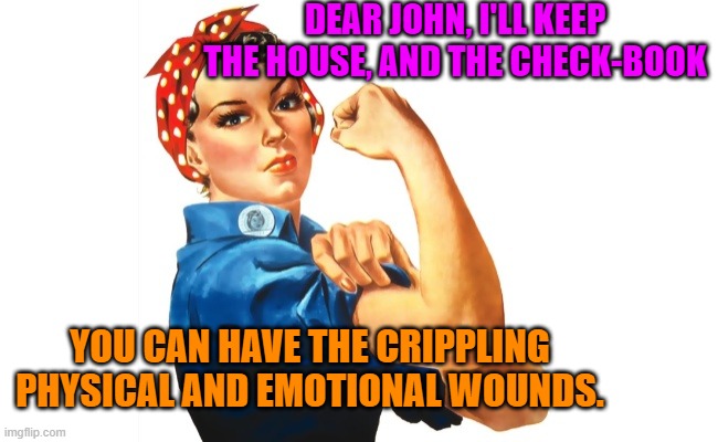 we can do it girl power | DEAR JOHN, I'LL KEEP THE HOUSE, AND THE CHECK-BOOK; YOU CAN HAVE THE CRIPPLING PHYSICAL AND EMOTIONAL WOUNDS. | image tagged in we can do it girl power | made w/ Imgflip meme maker
