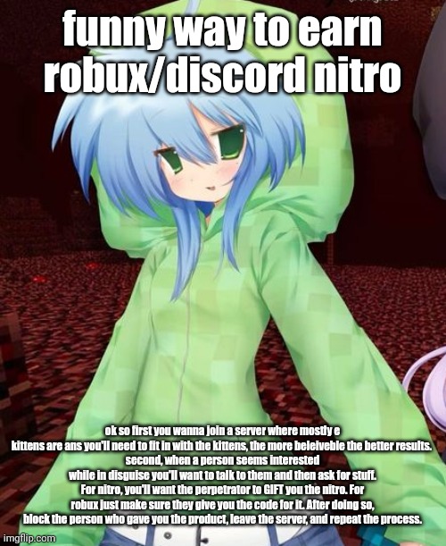 yeahg | funny way to earn robux/discord nitro; ok so first you wanna join a server where mostly e kittens are ans you'll need to fit in with the kittens, the more beleiveble the better results. 
second, when a person seems interested while in disguise you'll want to talk to them and then ask for stuff. For nitro, you'll want the perpetrator to GIFT you the nitro. For robux just make sure they give you the code for it. After doing so, block the person who gave you the product, leave the server, and repeat the process. | image tagged in yeahg | made w/ Imgflip meme maker