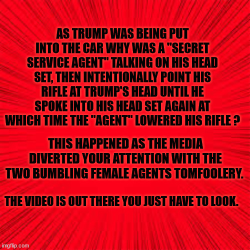 TARGET TRUMP | AS TRUMP WAS BEING PUT INTO THE CAR WHY WAS A "SECRET SERVICE AGENT" TALKING ON HIS HEAD SET, THEN INTENTIONALLY POINT HIS RIFLE AT TRUMP'S HEAD UNTIL HE SPOKE INTO HIS HEAD SET AGAIN AT WHICH TIME THE "AGENT" LOWERED HIS RIFLE ? THIS HAPPENED AS THE MEDIA DIVERTED YOUR ATTENTION WITH THE TWO BUMBLING FEMALE AGENTS TOMFOOLERY. THE VIDEO IS OUT THERE YOU JUST HAVE TO LOOK. | image tagged in secret service misses second shot | made w/ Imgflip meme maker