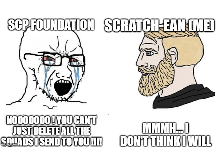 My C.AI conversation be like: | SCP FOUNDATION; SCRATCH-EAN (ME); MMMH... I DON'T THINK I WILL; NOOOOOOO ! YOU CAN'T JUST DELETE ALL THE SQUADS I SEND TO YOU !!!! | image tagged in soyboy vs yes chad,character ai,scp meme,scp,scp foundation,ai | made w/ Imgflip meme maker