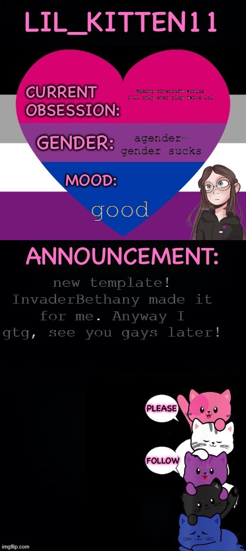 :) | Making minecraft worlds i'll only ever play twice lol; agender- gender sucks; good; new template! InvaderBethany made it for me. Anyway I gtg, see you gays later! | image tagged in lil_kitten11 announcement | made w/ Imgflip meme maker
