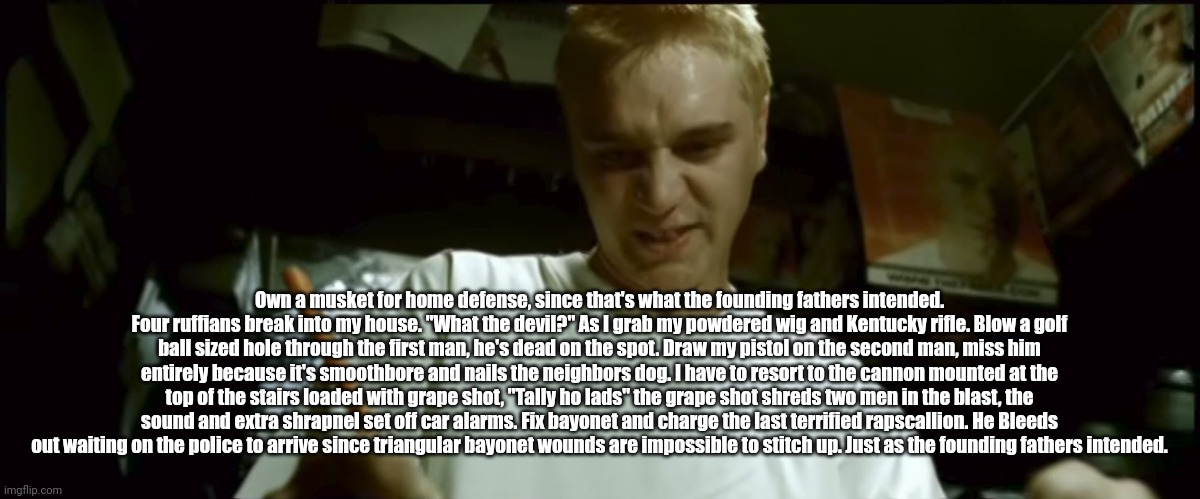 Stan Eminem | Own a musket for home defense, since that's what the founding fathers intended. Four ruffians break into my house. "What the devil?" As I grab my powdered wig and Kentucky rifle. Blow a golf ball sized hole through the first man, he's dead on the spot. Draw my pistol on the second man, miss him entirely because it's smoothbore and nails the neighbors dog. I have to resort to the cannon mounted at the top of the stairs loaded with grape shot, "Tally ho lads" the grape shot shreds two men in the blast, the sound and extra shrapnel set off car alarms. Fix bayonet and charge the last terrified rapscallion. He Bleeds out waiting on the police to arrive since triangular bayonet wounds are impossible to stitch up. Just as the founding fathers intended. | image tagged in stan eminem,copypasta | made w/ Imgflip meme maker