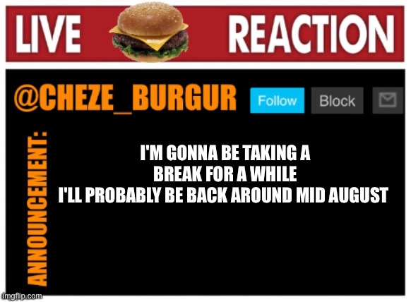 My parents found out about my account, so I won't be online for a while | I'M GONNA BE TAKING A BREAK FOR A WHILE
I'LL PROBABLY BE BACK AROUND MID AUGUST | image tagged in chezeburgur announcment,taking a break,ill be back | made w/ Imgflip meme maker