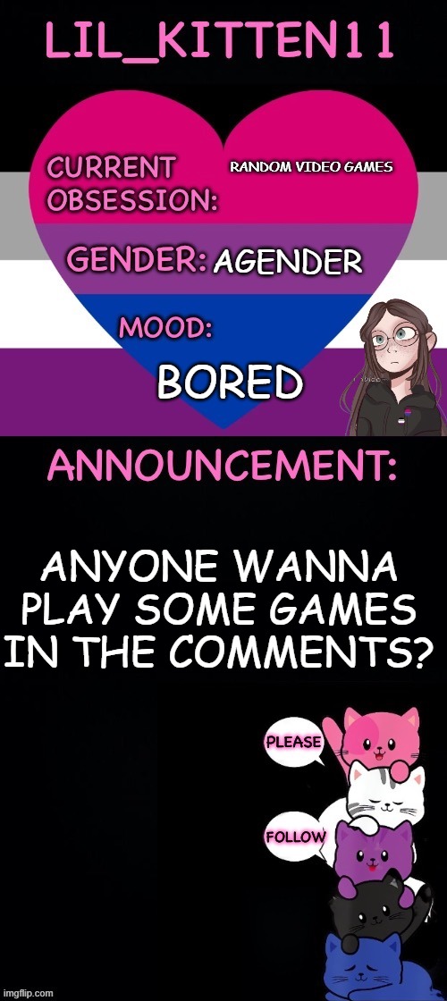 Lil_kitten11 announcement | RANDOM VIDEO GAMES; AGENDER; BORED; ANYONE WANNA PLAY SOME GAMES IN THE COMMENTS? | image tagged in lil_kitten11 announcement | made w/ Imgflip meme maker