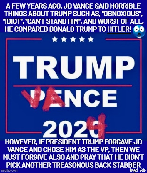 Trump Vance 2024 or Trump Pence part 2 | A FEW YEARS AGO, JD VANCE SAID HORRIBLE
THINGS ABOUT TRUMP SUCH AS, "OBNOXIOUS",
"IDIOT", "CAN'T STAND HIM", AND WORST OF ALL,
HE COMPARED DONALD TRUMP TO HITLER! HOWEVER, IF PRESIDENT TRUMP FORGAVE JD
VANCE AND CHOSE HIM AS THE VP, THEN WE
MUST FORGIVE ALSO AND PRAY THAT HE DIDN'T
PICK ANOTHER TREASONOUS BACK STABBER; Angel Soto | image tagged in trump vance 2024 or trump pence part 2,trump,pence,vance,hitler,treason | made w/ Imgflip meme maker