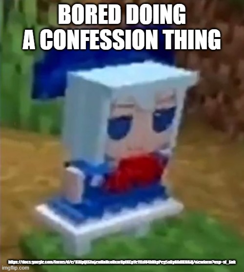 https://docs.google.com/forms/d/e/1FAIpQLSfwjewRnHcoDxar6ptKGpYeYtLdU4bHkpPeg5aBy6AdlB9AiQ/viewform?usp=sf_link | BORED DOING A CONFESSION THING; https://docs.google.com/forms/d/e/1FAIpQLSfwjewRnHcoDxar6ptKGpYeYtLdU4bHkpPeg5aBy6AdlB9AiQ/viewform?usp=sf_link | image tagged in cirnopost | made w/ Imgflip meme maker