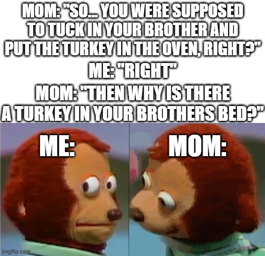 oopsie :3 | MOM: "SO... YOU WERE SUPPOSED TO TUCK IN YOUR BROTHER AND PUT THE TURKEY IN THE OVEN, RIGHT?"; ME: "RIGHT"; MOM: "THEN WHY IS THERE A TURKEY IN YOUR BROTHERS BED?"; ME:                    MOM: | image tagged in monkey puppet the 2nd,funny,memes,dank memes,mom,dark humor | made w/ Imgflip meme maker