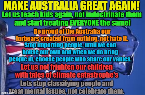 MAGA, Make Australia great again. | MAKE AUSTRALIA GREAT AGAIN! Let us teach kids again, not indoctrinate them
 and start treating EVERYONE the same! Be proud of the Australia our forbears created from nothing, not hate it. Yarra Man; Stop importing people, until we can house our own and when we do bring people in, choose people who share our values. Let us not frighten our children with tales of climate catastrophe's; Lets stop classifying people and treat mental issues, not celebrate them. | image tagged in woke,self gratification by proxy,patriotic,love our country,virtue signalling,love your kids | made w/ Imgflip meme maker