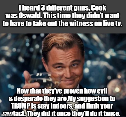 To the Dems,so funny  MSM still looking for the reason. | I heard 3 different guns, Cook was Oswald. This time they didn't want to have to take out the witness on live tv. Now that they've proven how evil & desperate they are,My suggestion to TRUMP is stay indoors, and limit your contact. They did it once they'll do it twice. | image tagged in memes,leonardo dicaprio cheers,psychopaths and serial killers | made w/ Imgflip meme maker