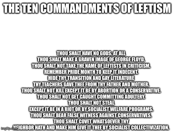 THOU SHALT HAVE NO GODS. AT ALL
THOU SHALT MAKE A GRAVEN IMAGE OF GEORGE FLOYD.
THOU SHALT NOT TAKE THE NAME OF LEFTISTS IN CRITICISM.
REMEMBER PRIDE MONTH TO KEEP IT INDECENT.
HIDE THY TRANSITION AND GAY LITERATURE THY TEACHERS GAVE THEE FROM THY FATHER AND MOTHER.
THOU SHALT NOT KILL EXCEPT IT BE BY ABORTION OR A CONSERVATIVE.
THOU SHALT NOT GET CAUGHT COMMITTING ADULTERY.
THOU SHALT NOT STEAL EXCEPT IT BE IN A RIOT OR BY SOCIALIST WELFARE PROGRAMS.
THOU SHALT BEAR FALSE WITNESS AGAINST CONSERVATIVES.
THOU SHALT COVET WHATSOEVER THY NEIGHBOR HATH AND MAKE HIM GIVE IT THEE BY SOCIALIST COLLECTIVIZATION. THE TEN COMMANDMENTS OF LEFTISM | made w/ Imgflip meme maker