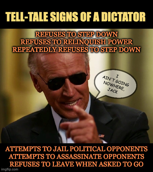 Signs of a Dictator | TELL-TALE SIGNS OF A DICTATOR; REFUSES TO STEP DOWN
REFUSES TO RELINQUISH POWER
REPEATEDLY REFUSES TO STEP DOWN; I AIN'T GOING NOWHERE,
JACK; ATTEMPTS TO JAIL POLITICAL OPPONENTS
ATTEMPTS TO ASSASSINATE OPPONENTS
REFUSES TO LEAVE WHEN ASKED TO GO | image tagged in biden,dictator,signs,joe biden | made w/ Imgflip meme maker