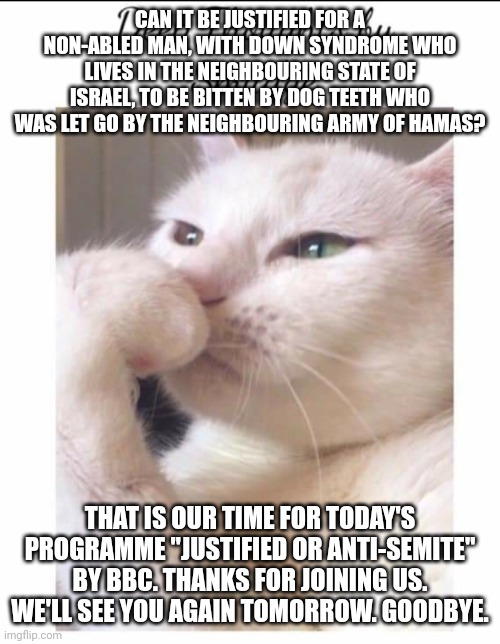 The death of Gaza man playing with dog (gone wrong). | CAN IT BE JUSTIFIED FOR A NON-ABLED MAN, WITH DOWN SYNDROME WHO LIVES IN THE NEIGHBOURING STATE OF ISRAEL, TO BE BITTEN BY DOG TEETH WHO WAS LET GO BY THE NEIGHBOURING ARMY OF HAMAS? THAT IS OUR TIME FOR TODAY'S PROGRAMME "JUSTIFIED OR ANTI-SEMITE" BY BBC. THANKS FOR JOINING US. WE'LL SEE YOU AGAIN TOMORROW. GOODBYE. | image tagged in smudge,stupid people,you received an idiot card,this is the taste of a liar,genocide,palestine | made w/ Imgflip meme maker