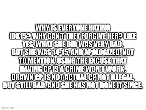 WHY IS EVERYONE HATING IDK15? WHY CAN’T THEY FORGIVE HER? LIKE YES, WHAT SHE DID WAS VERY BAD. BUT SHE WAS 14-15, AND APOLOGIZED. NOT TO MENTION, USING THE EXCUSE THAT HAVING CP IS A CRIME WON’T WORK. DRAWN CP IS NOT ACTUAL CP, NOT ILLEGAL, BUT STILL BAD. AND SHE HAS NOT DONE IT SINCE. | made w/ Imgflip meme maker