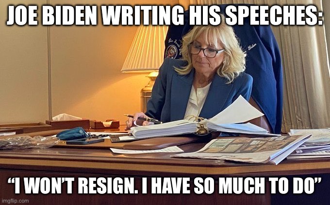 Dr. Jill Biden | JOE BIDEN WRITING HIS SPEECHES:; “I WON’T RESIGN. I HAVE SO MUCH TO DO” | image tagged in dr jill biden,joe biden | made w/ Imgflip meme maker