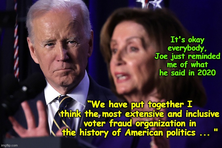 Pelosi forgot ! She's back on board ! | It's okay everybody, Joe just reminded me of what he said in 2020; “We have put together I think the most extensive and inclusive voter fraud organization in the history of American politics ... " | image tagged in pelosi biden voter fraud quote meme | made w/ Imgflip meme maker