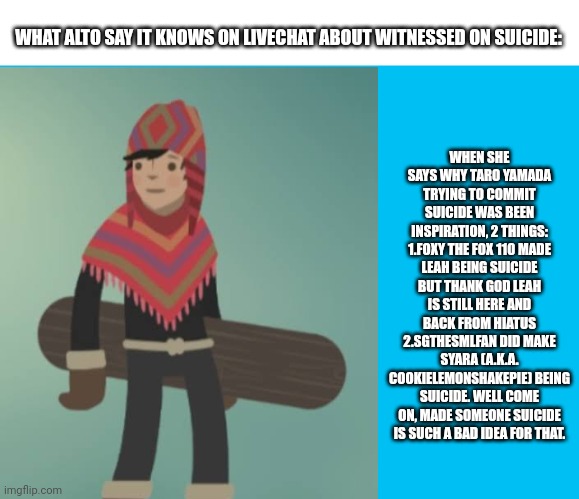 Suicide is never the answer (Based on my roleplay comment in livechat during Mason Velez's Plotagon Skits Premiere) | WHEN SHE SAYS WHY TARO YAMADA TRYING TO COMMIT SUICIDE WAS BEEN INSPIRATION, 2 THINGS:
1.FOXY THE FOX 110 MADE LEAH BEING SUICIDE BUT THANK GOD LEAH IS STILL HERE AND BACK FROM HIATUS
2.SGTHESMLFAN DID MAKE SYARA (A.K.A. COOKIELEMONSHAKEPIE) BEING SUICIDE. WELL COME ON, MADE SOMEONE SUICIDE IS SUCH A BAD IDEA FOR THAT. WHAT ALTO SAY IT KNOWS ON LIVECHAT ABOUT WITNESSED ON SUICIDE: | image tagged in fax,don't be suicide,mason velez,plotagon skits,meme,alto's adventure | made w/ Imgflip meme maker