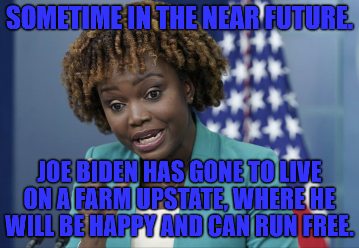 Joe Went to Live on a Farm | SOMETIME IN THE NEAR FUTURE. JOE BIDEN HAS GONE TO LIVE ON A FARM UPSTATE, WHERE HE WILL BE HAPPY AND CAN RUN FREE. | image tagged in press secretary karine jean-pierre | made w/ Imgflip meme maker